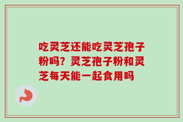 吃灵芝还能吃灵芝孢子粉吗？灵芝孢子粉和灵芝每天能一起食用吗