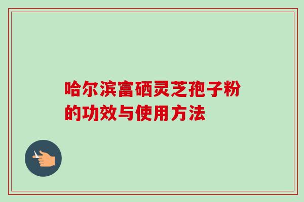 哈尔滨富硒灵芝孢子粉的功效与使用方法
