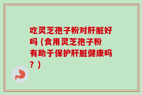 吃灵芝孢子粉对肝脏好吗 (食用灵芝孢子粉有助于保护肝脏健康吗？)