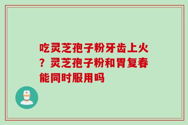 吃灵芝孢子粉牙齿上火？灵芝孢子粉和胃复春能同时服用吗