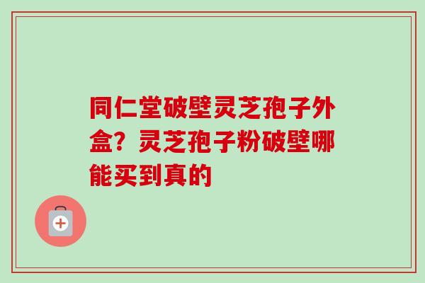 同仁堂破壁灵芝孢子外盒？灵芝孢子粉破壁哪能买到真的
