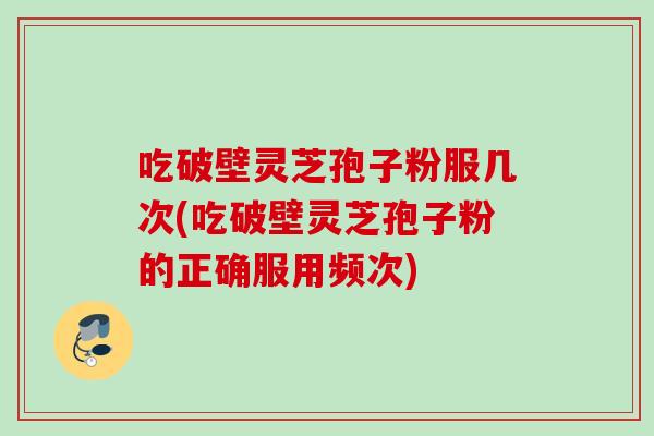 吃破壁灵芝孢子粉服几次(吃破壁灵芝孢子粉的正确服用频次)