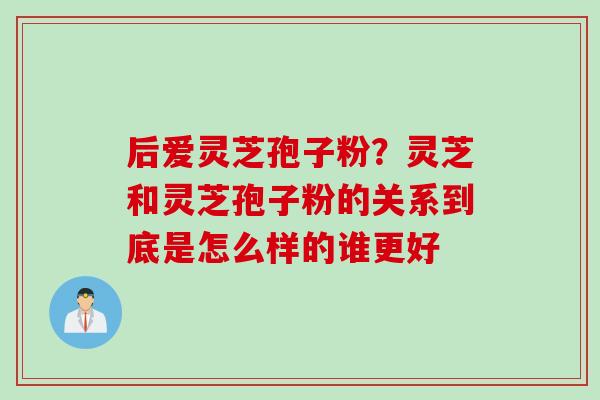 后爱灵芝孢子粉？灵芝和灵芝孢子粉的关系到底是怎么样的谁更好