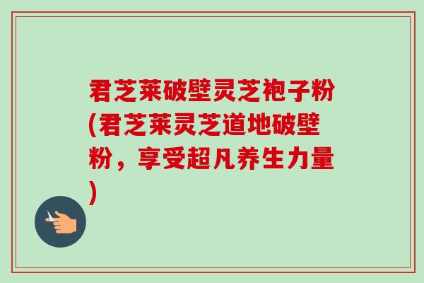 君芝莱破壁灵芝袍子粉(君芝莱灵芝道地破壁粉，享受超凡养生力量)