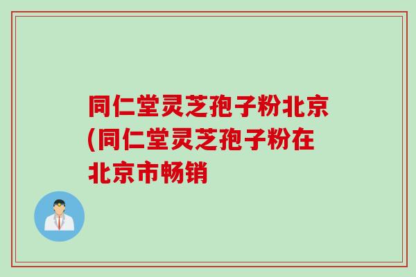 同仁堂灵芝孢子粉北京(同仁堂灵芝孢子粉在北京市畅销