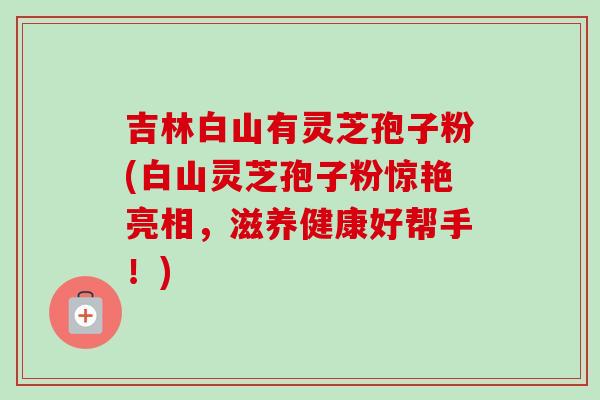 吉林白山有灵芝孢子粉(白山灵芝孢子粉惊艳亮相，滋养健康好帮手！)