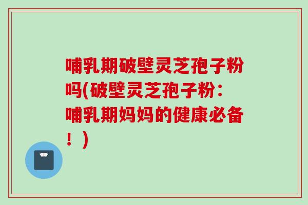 哺乳期破壁灵芝孢子粉吗(破壁灵芝孢子粉：哺乳期妈妈的健康必备！)