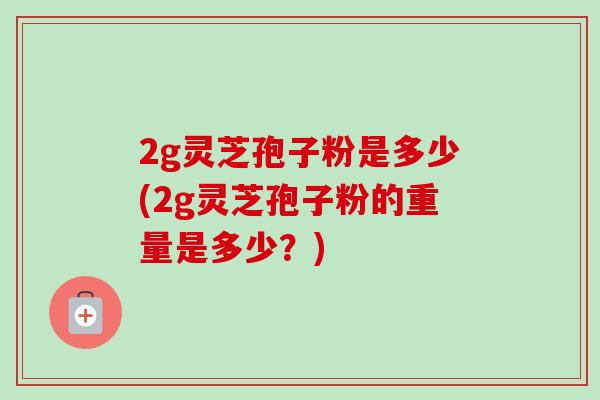 2g灵芝孢子粉是多少(2g灵芝孢子粉的重量是多少？)