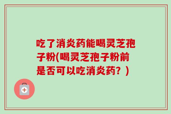 吃了消炎药能喝灵芝孢子粉(喝灵芝孢子粉前是否可以吃消炎药？)