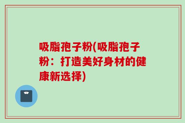 吸脂孢子粉(吸脂孢子粉：打造美好身材的健康新选择)