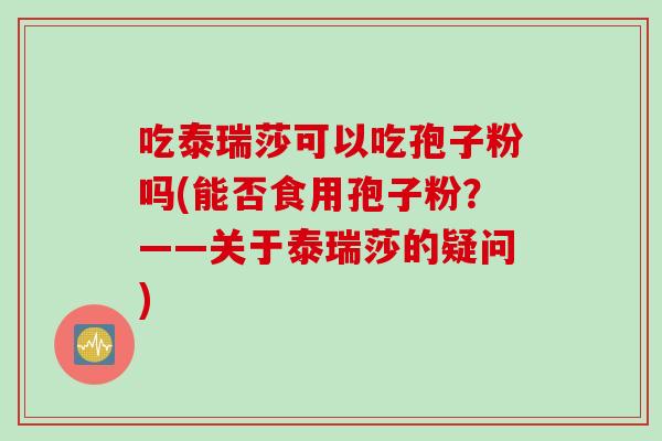 吃泰瑞莎可以吃孢子粉吗(能否食用孢子粉？——关于泰瑞莎的疑问)