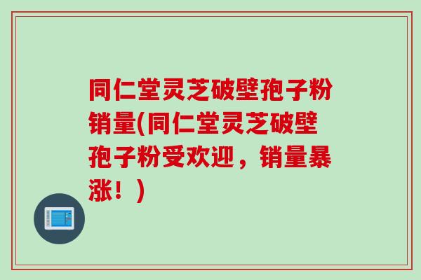 同仁堂灵芝破壁孢子粉销量(同仁堂灵芝破壁孢子粉受欢迎，销量暴涨！)