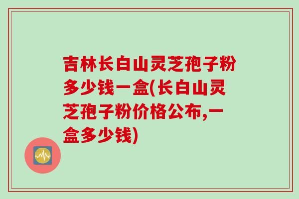 吉林长白山灵芝孢子粉多少钱一盒(长白山灵芝孢子粉价格公布,一盒多少钱)