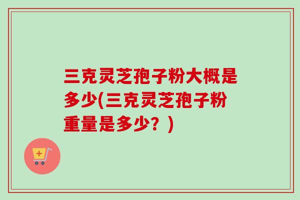 三克灵芝孢子粉大概是多少(三克灵芝孢子粉重量是多少？)