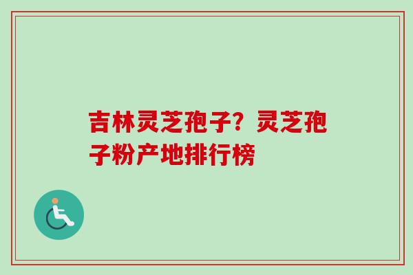 吉林灵芝孢子？灵芝孢子粉产地排行榜