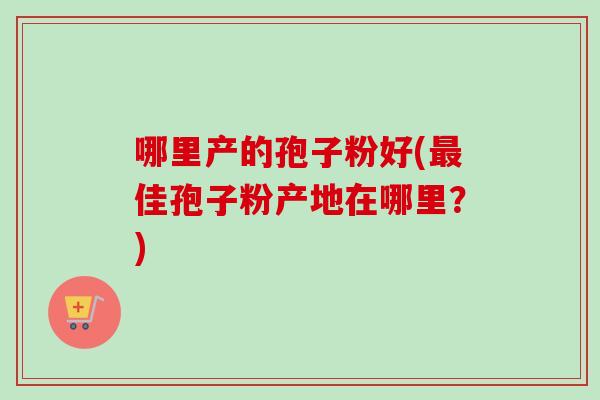 哪里产的孢子粉好(最佳孢子粉产地在哪里？)