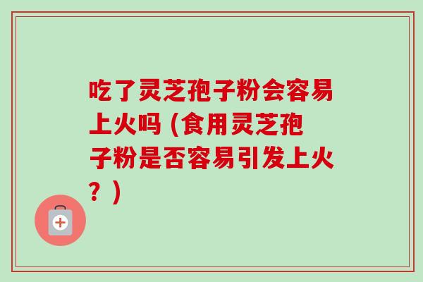 吃了灵芝孢子粉会容易上火吗 (食用灵芝孢子粉是否容易引发上火？)