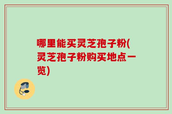 哪里能买灵芝孢子粉(灵芝孢子粉购买地点一览)