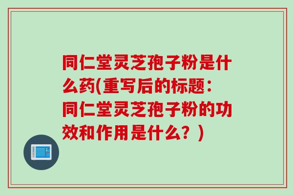 同仁堂灵芝孢子粉是什么药(重写后的标题：同仁堂灵芝孢子粉的功效和作用是什么？)