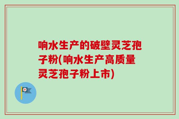 响水生产的破壁灵芝孢子粉(响水生产高质量灵芝孢子粉上市)