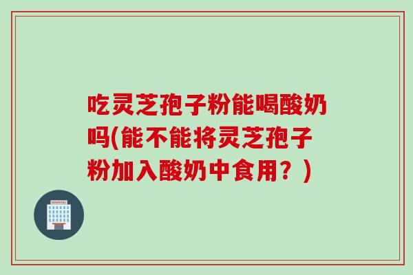 吃灵芝孢子粉能喝酸奶吗(能不能将灵芝孢子粉加入酸奶中食用？)