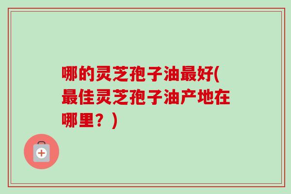 哪的灵芝孢子油最好(最佳灵芝孢子油产地在哪里？)
