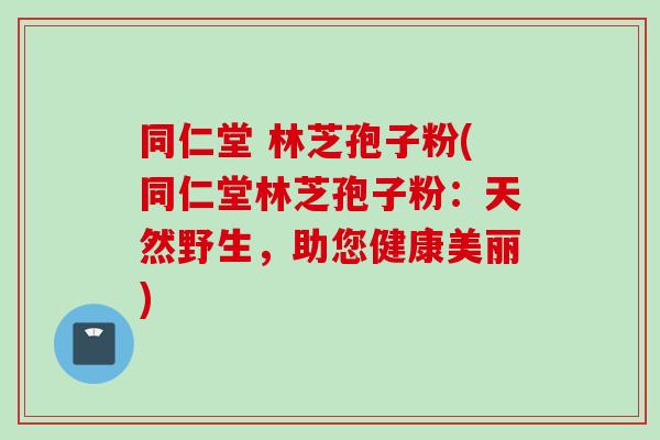 同仁堂 林芝孢子粉(同仁堂林芝孢子粉：天然野生，助您健康美丽)