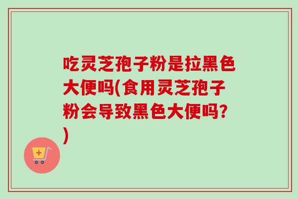 吃灵芝孢子粉是拉黑色大便吗(食用灵芝孢子粉会导致黑色大便吗？)