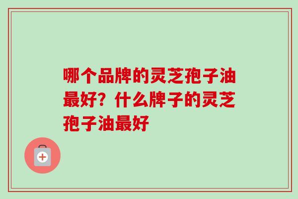 哪个品牌的灵芝孢子油好?什么牌子的灵芝孢子油好 哪个品牌的灵芝孢子油好?什么牌子的灵芝孢子油好