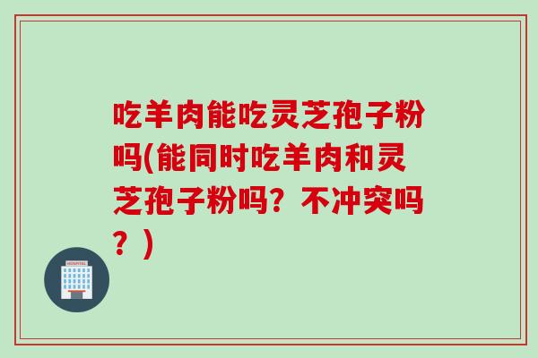 吃羊肉能吃灵芝孢子粉吗(能同时吃羊肉和灵芝孢子粉吗？不冲突吗？)