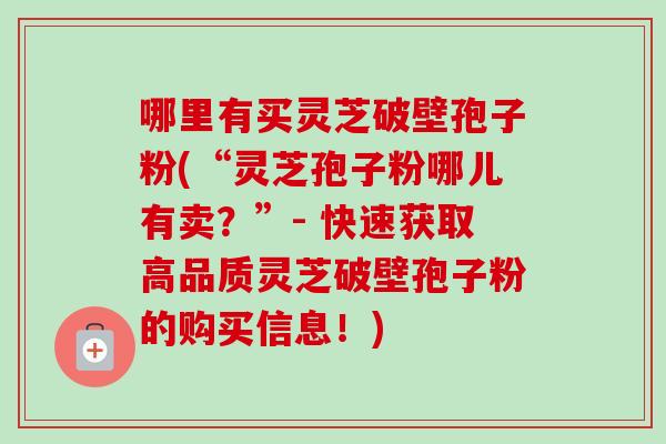 哪里有买灵芝破壁孢子粉(“灵芝孢子粉哪儿有卖？”- 快速获取高品质灵芝破壁孢子粉的购买信息！)