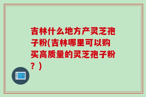 吉林什么地方产灵芝孢子粉(吉林哪里可以购买高质量的灵芝孢子粉？)