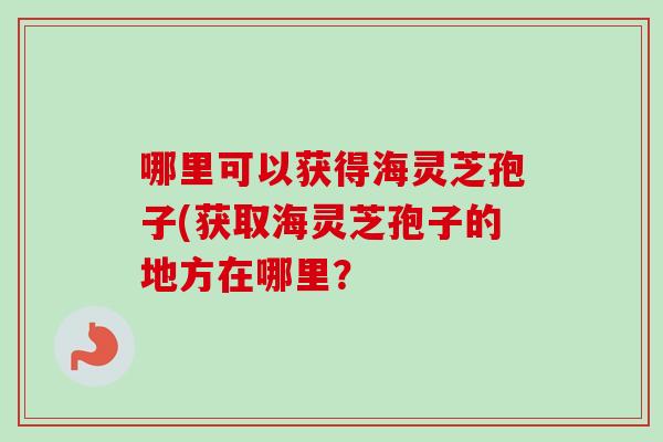 哪里可以获得海灵芝孢子(获取海灵芝孢子的地方在哪里？