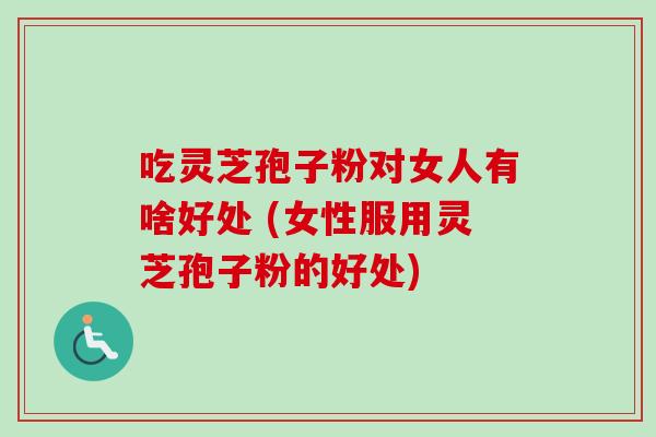 吃灵芝孢子粉对女人有啥好处 (女性服用灵芝孢子粉的好处)