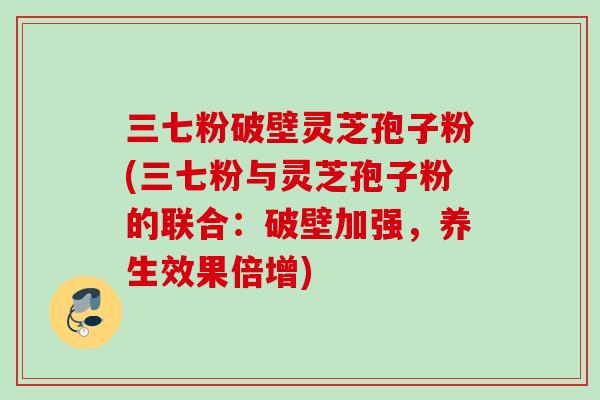 三七粉破壁灵芝孢子粉(三七粉与灵芝孢子粉的联合：破壁加强，养生效果倍增)