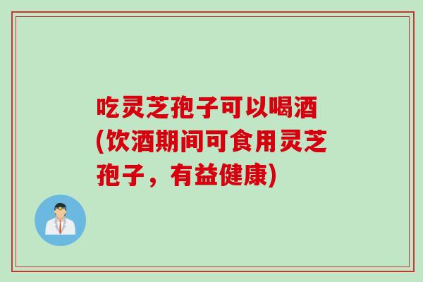 吃灵芝孢子可以喝酒 (饮酒期间可食用灵芝孢子,有益健康) 吃灵芝孢子可以喝酒 (饮酒期间可食用灵芝孢子,有益健康)