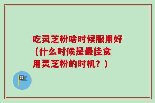 吃灵芝粉啥时候服用好 (什么时候是最佳食用灵芝粉的时机？)