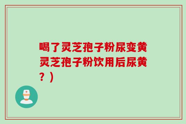 喝了灵芝孢子粉尿变黄灵芝孢子粉饮用后尿黄？)