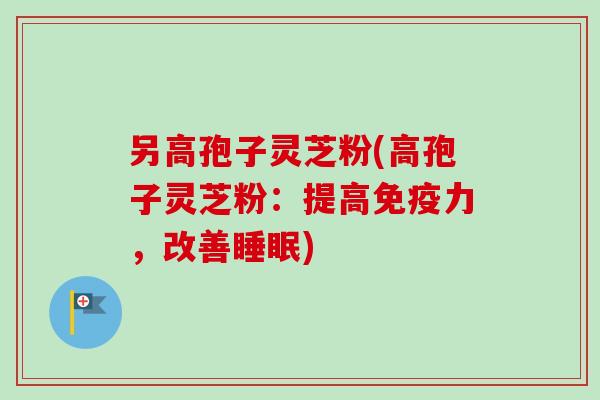 另高孢子灵芝粉(高孢子灵芝粉：提高免疫力，改善睡眠)