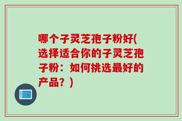 哪个子灵芝孢子粉好(选择适合你的子灵芝孢子粉：如何挑选最好的产品？)