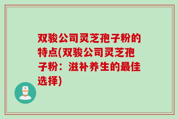 双骏公司灵芝孢子粉的特点(双骏公司灵芝孢子粉：滋补养生的最佳选择)