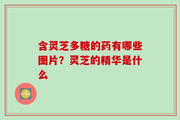 含灵芝多糖的药有哪些图片？灵芝的精华是什么
