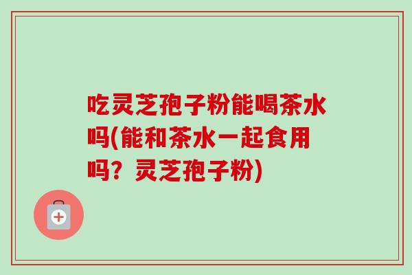 吃灵芝孢子粉能喝茶水吗(能和茶水一起食用吗?灵芝孢子粉) 吃灵芝孢子粉能喝茶水吗(能和茶水一起食用吗?灵芝孢子粉)