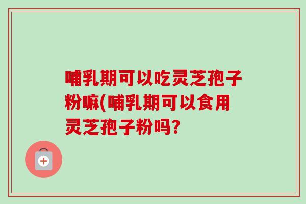 哺乳期可以吃灵芝孢子粉嘛(哺乳期可以食用灵芝孢子粉吗? 哺乳期可以吃灵芝孢子粉嘛(哺乳期可以食用灵芝孢子粉吗?