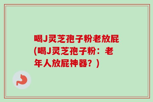 喝J灵芝孢子粉老放屁(喝J灵芝孢子粉：老年人放屁神器？)