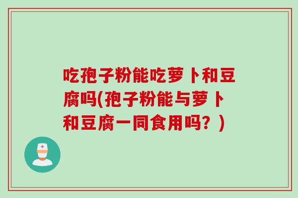 吃孢子粉能吃萝卜和豆腐吗(孢子粉能与萝卜和豆腐一同食用吗？)