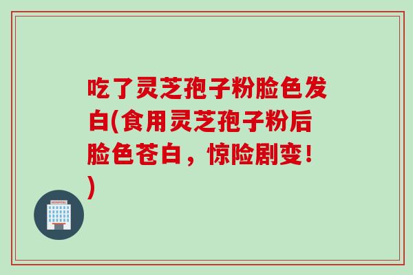 吃了灵芝孢子粉脸色发白(食用灵芝孢子粉后脸色苍白，惊险剧变！)
