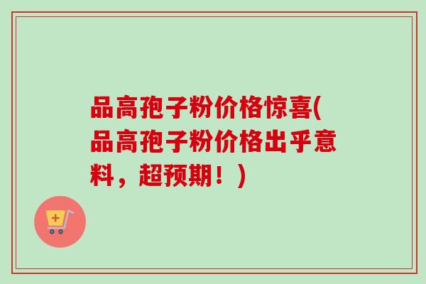 品高孢子粉价格惊喜(品高孢子粉价格出乎意料，超预期！)