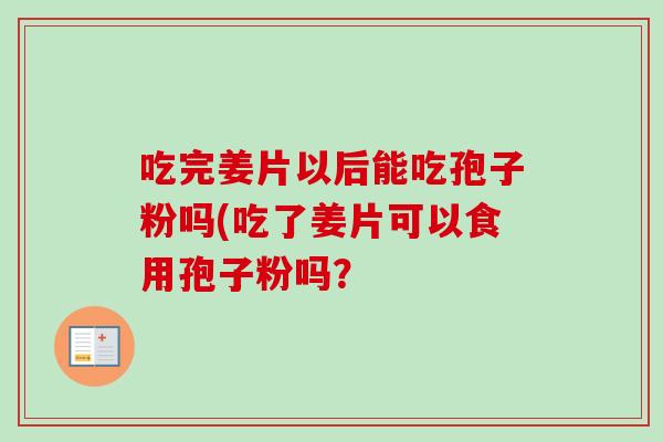吃完姜片以后能吃孢子粉吗(吃了姜片可以食用孢子粉吗？
