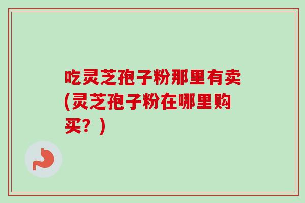 吃灵芝孢子粉那里有卖(灵芝孢子粉在哪里购买？)